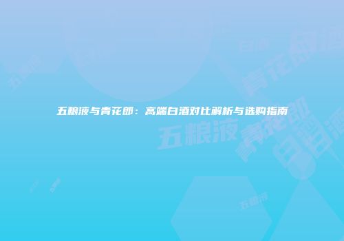 五粮液与青花郎：高端白酒对比解析与选购指南