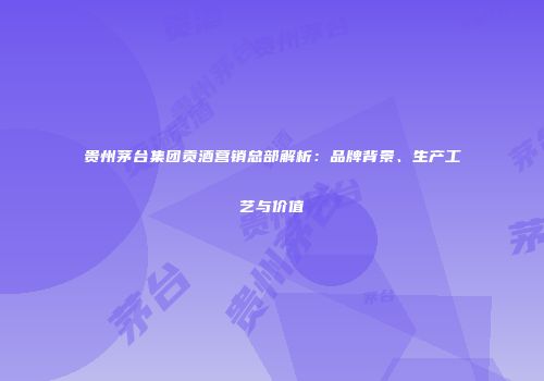 贵州茅台集团贡酒营销总部解析：品牌背景、生产工艺与价值