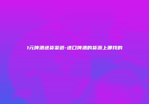 1元啤酒进货渠道-进口啤酒的货源上哪找的