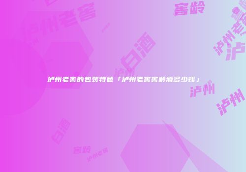 泸州老窖的包装特色「泸州老窖窖龄酒多少钱」