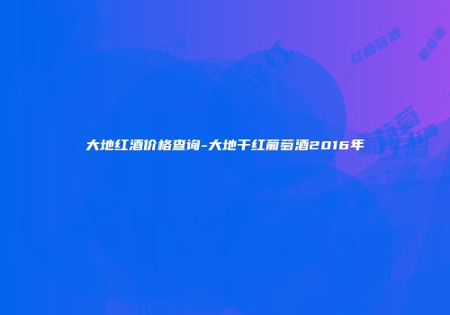 大地红酒价格查询-大地干红葡萄酒2016年