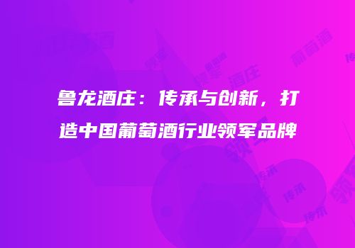 鲁龙酒庄：传承与创新，打造中国葡萄酒行业领军品牌