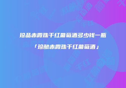 珍品赤霞珠干红葡萄酒多少钱一瓶「珍酿赤霞珠干红葡萄酒」