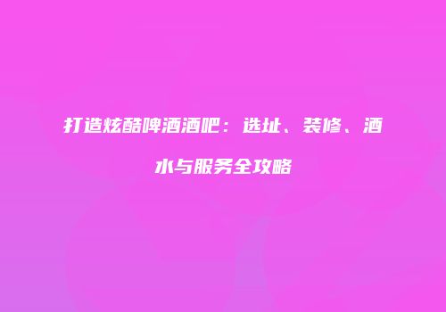 打造炫酷啤酒酒吧：选址、装修、酒水与服务全攻略