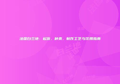 法国白兰地：起源、种类、制作工艺与饮用指南