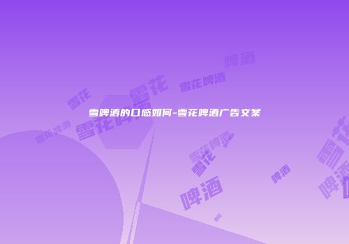雪啤酒的口感如何-雪花啤酒广告文案
