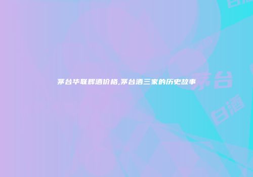 茅台华联辉酒价格,茅台酒三家的历史故事