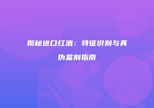 揭秘进口红酒：特征识别与真伪鉴别指南