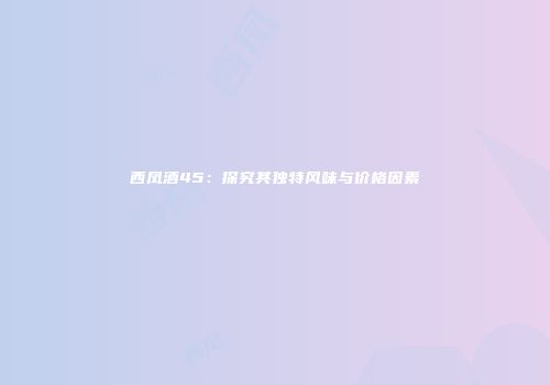 西凤酒45：探究其独特风味与价格因素