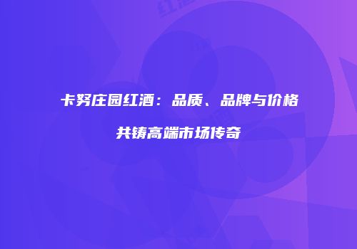 卡努庄园红酒：品质、品牌与价格共铸高端市场传奇