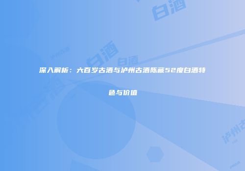 深入解析：六百岁古酒与泸州古酒陈藏52度白酒特色与价值