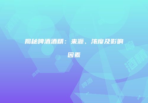 揭秘啤酒酒精：来源、浓度及影响因素