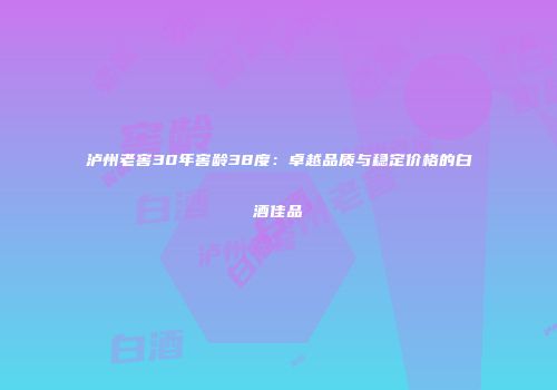 泸州老窖30年窖龄38度：卓越品质与稳定价格的白酒佳品
