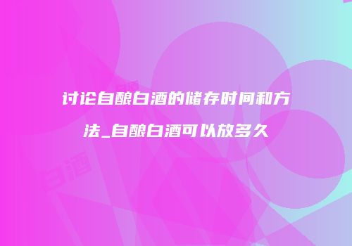 讨论自酿白酒的储存时间和方法_自酿白酒可以放多久