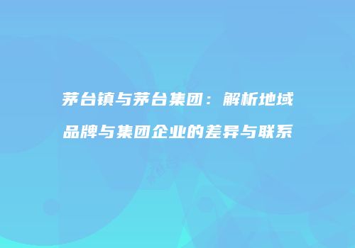 茅台镇与茅台集团：解析地域品牌与集团企业的差异与联系