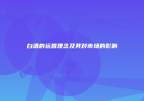 白酒的运营理念及其对市场的影响
