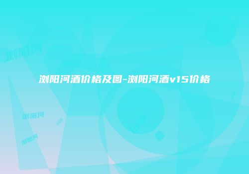 浏阳河酒价格及图-浏阳河酒v15价格