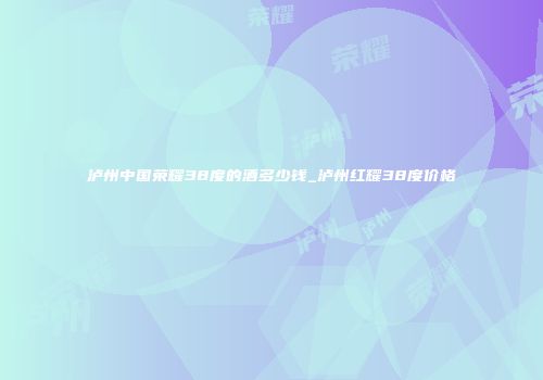 泸州中国荣耀38度的酒多少钱_泸州红耀38度价格