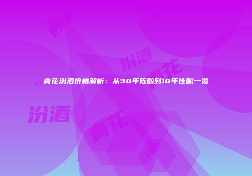 青花汾酒价格解析：从30年陈酿到10年佳酿一览