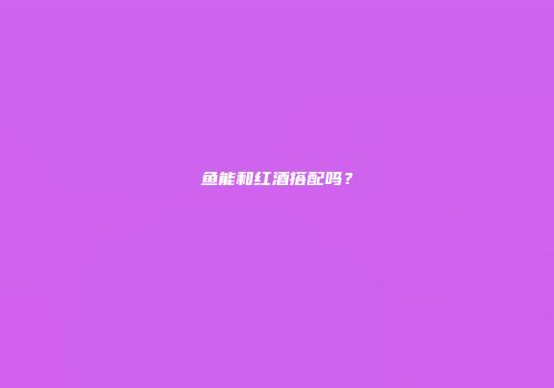 鱼能和红酒搭配吗？