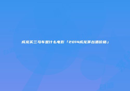 成龙买三马车是什么电影「2014成龙茅台酒价格」