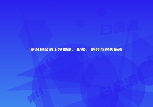 茅台白金酒上将揭秘：价格、系列与购买指南