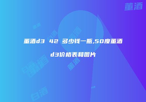 董酒d3 42℃多少钱一瓶,50度董酒d3价格表和图片