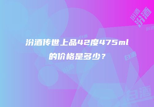 汾酒传世上品42度475ml的价格是多少？