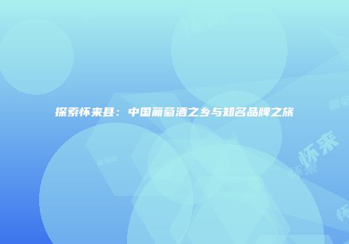 探索怀来县：中国葡萄酒之乡与知名品牌之旅