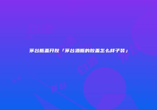 茅台瓶盖开胶「茅台酒瓶的胶盖怎么样子装」