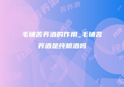 毛铺苦荞酒的作用_毛铺苦荞酒是纯粮酒吗
