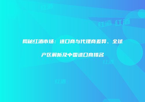 揭秘红酒市场：进口商与代理商差异、全球产区解析及中国进口商排名