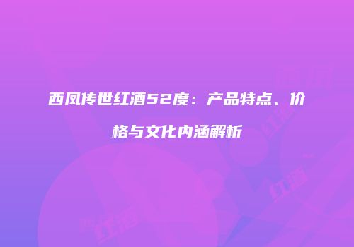 西凤传世红酒52度：产品特点、价格与文化内涵解析