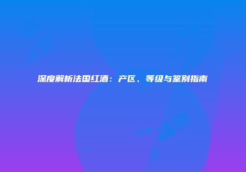 深度解析法国红酒：产区、等级与鉴别指南