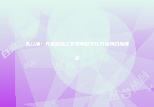 丛台酒：传统酿造工艺与丰富文化内涵的白酒佳品