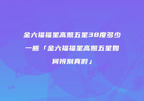 金六福福星高照五星38度多少一瓶「金六福福星高照五星如何辨别真假」