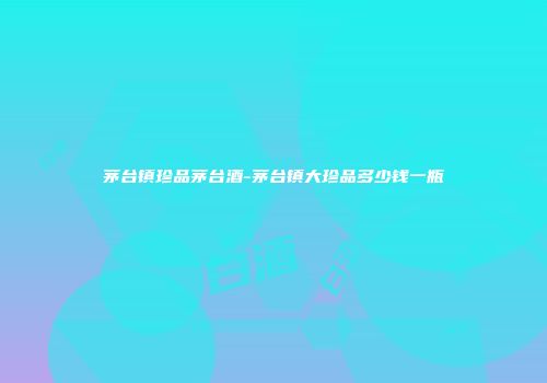 茅台镇珍品茅台酒-茅台镇大珍品多少钱一瓶