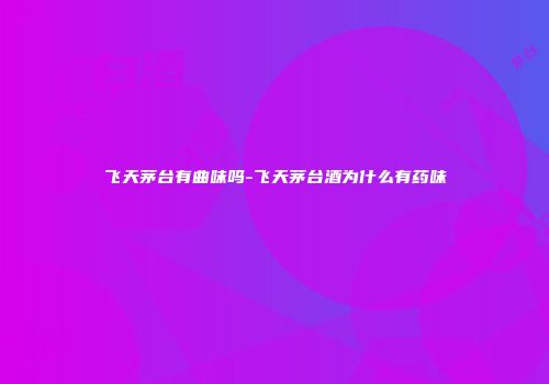 飞天茅台有曲味吗-飞天茅台酒为什么有药味