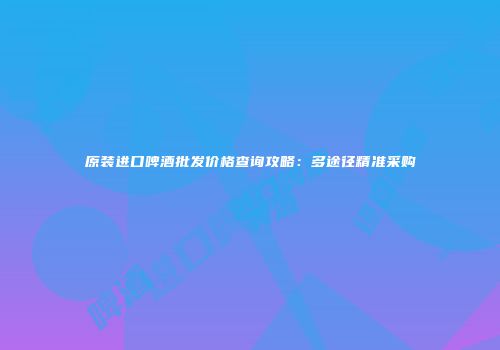 原装进口啤酒批发价格查询攻略：多途径精准采购