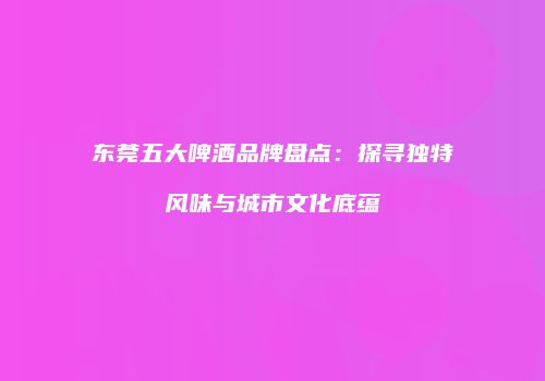 东莞五大啤酒品牌盘点：探寻独特风味与城市文化底蕴