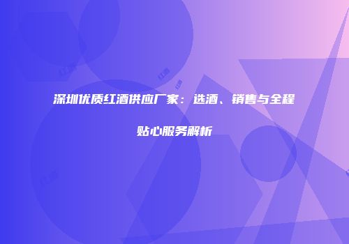 深圳优质红酒供应厂家：选酒、销售与全程贴心服务解析