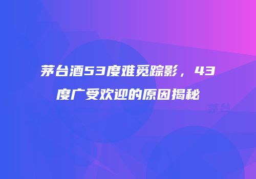 茅台酒53度难觅踪影，43度广受欢迎的原因揭秘