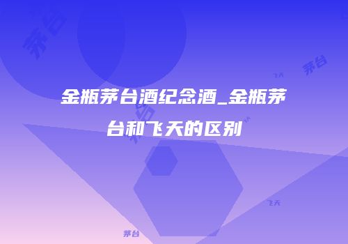 金瓶茅台酒纪念酒_金瓶茅台和飞天的区别