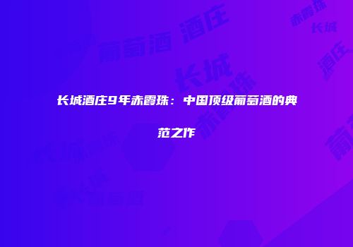 长城酒庄9年赤霞珠：中国顶级葡萄酒的典范之作
