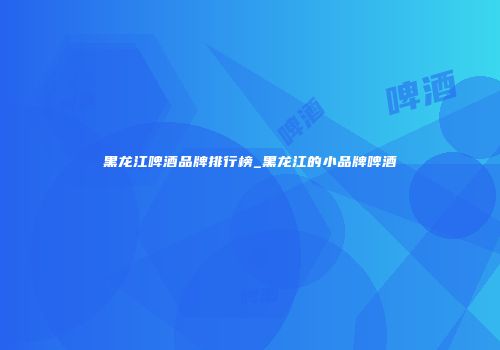 黑龙江啤酒品牌排行榜_黑龙江的小品牌啤酒