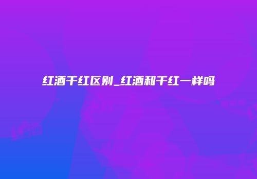 红酒干红区别_红酒和干红一样吗