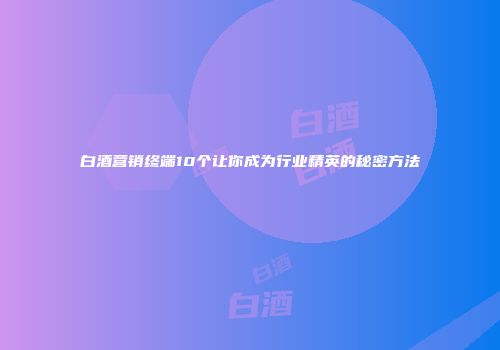白酒营销终端10个让你成为行业精英的秘密方法