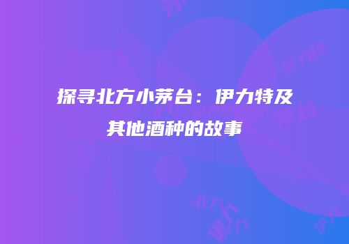 探寻北方小茅台：伊力特及其他酒种的故事