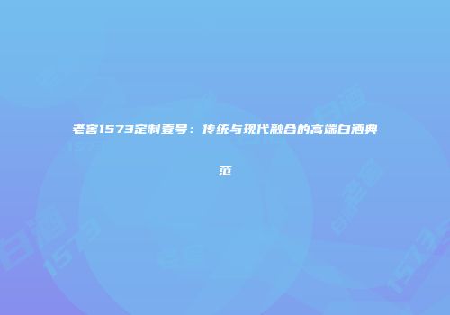 老窖1573定制壹号：传统与现代融合的高端白酒典范