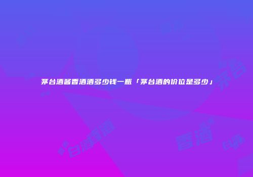 茅台酒酱香酒酒多少钱一瓶「茅台酒的价位是多少」